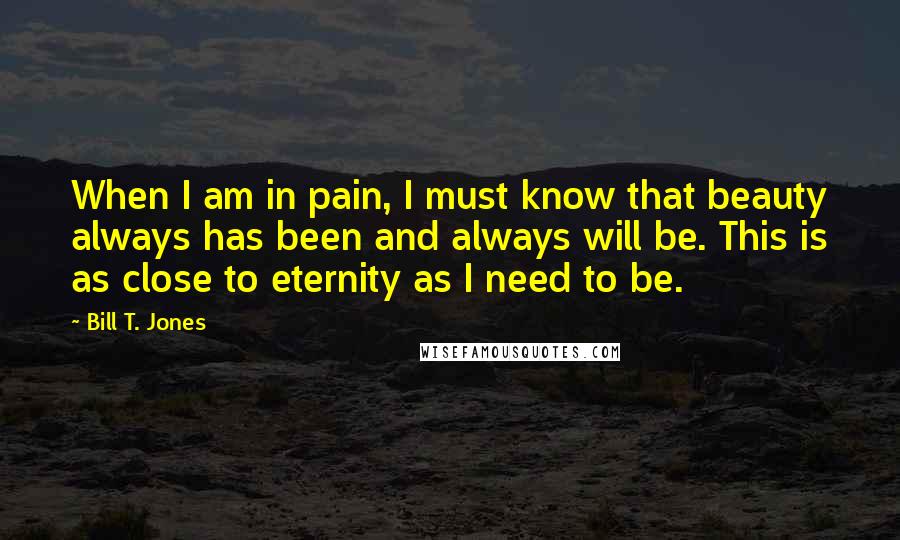 Bill T. Jones Quotes: When I am in pain, I must know that beauty always has been and always will be. This is as close to eternity as I need to be.