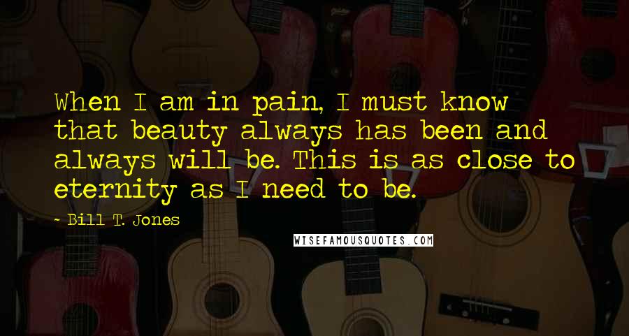 Bill T. Jones Quotes: When I am in pain, I must know that beauty always has been and always will be. This is as close to eternity as I need to be.