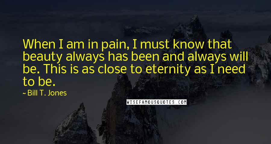 Bill T. Jones Quotes: When I am in pain, I must know that beauty always has been and always will be. This is as close to eternity as I need to be.