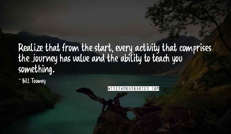 Bill Toomey Quotes: Realize that from the start, every activity that comprises the journey has value and the ability to teach you something.