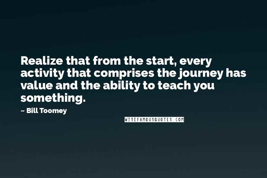 Bill Toomey Quotes: Realize that from the start, every activity that comprises the journey has value and the ability to teach you something.