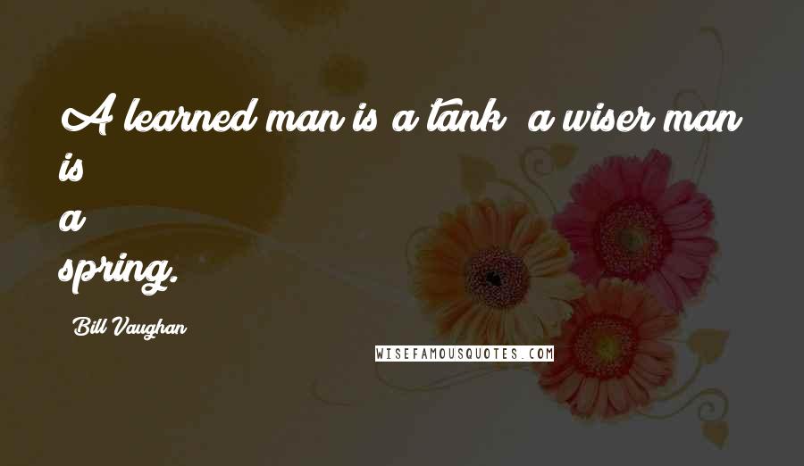 Bill Vaughan Quotes: A learned man is a tank; a wiser man is a spring.