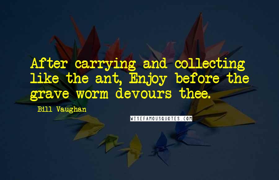 Bill Vaughan Quotes: After carrying and collecting like the ant, Enjoy-before the grave worm devours thee.