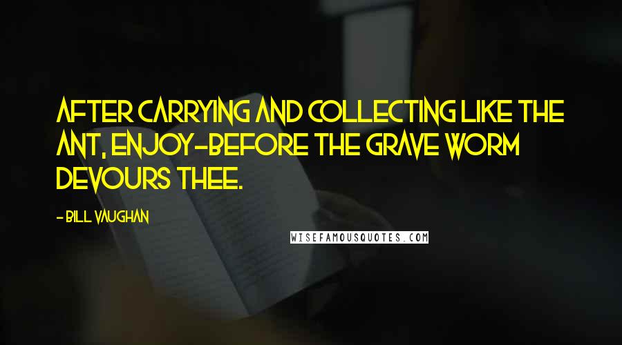 Bill Vaughan Quotes: After carrying and collecting like the ant, Enjoy-before the grave worm devours thee.