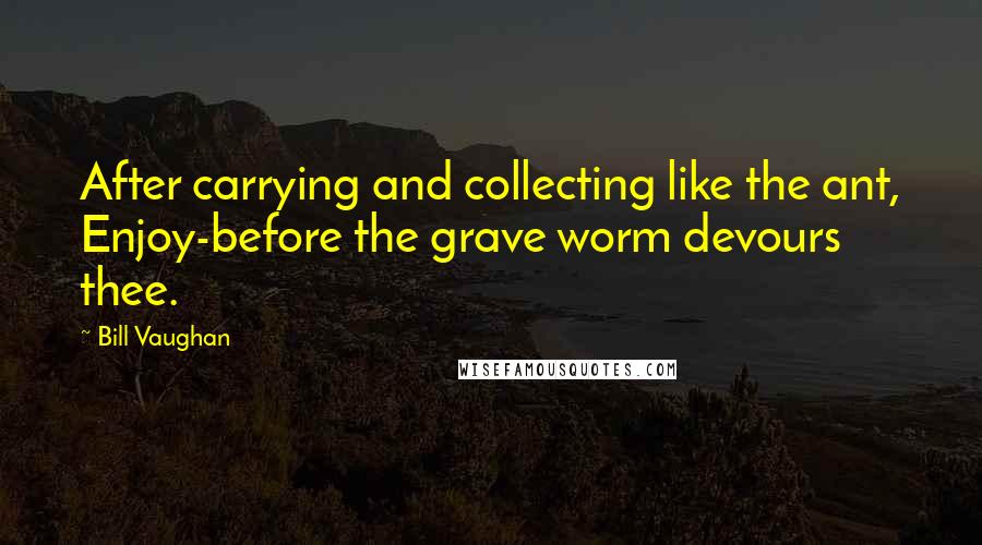 Bill Vaughan Quotes: After carrying and collecting like the ant, Enjoy-before the grave worm devours thee.