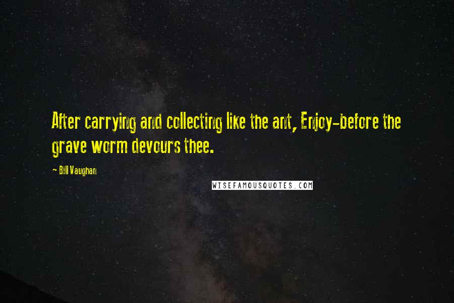 Bill Vaughan Quotes: After carrying and collecting like the ant, Enjoy-before the grave worm devours thee.