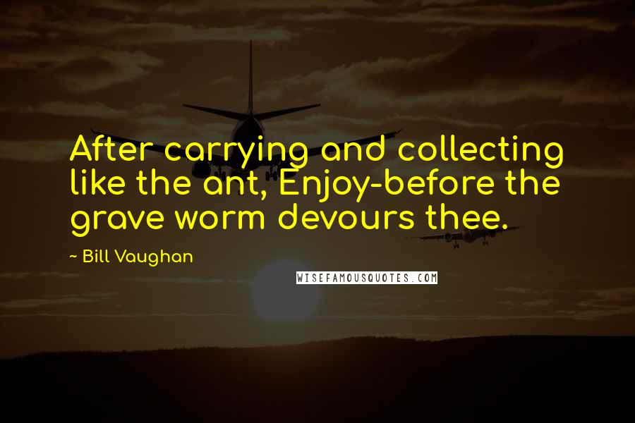 Bill Vaughan Quotes: After carrying and collecting like the ant, Enjoy-before the grave worm devours thee.