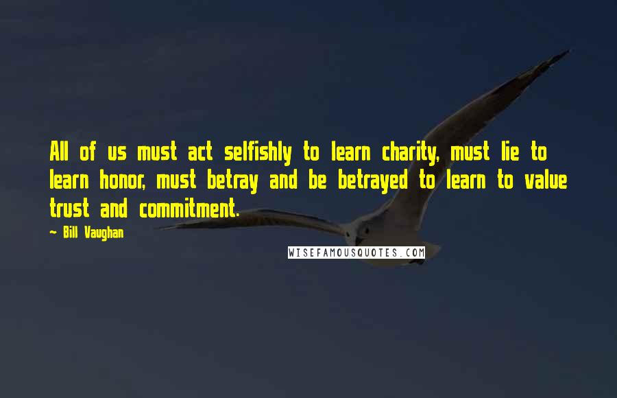 Bill Vaughan Quotes: All of us must act selfishly to Iearn charity, must lie to learn honor, must betray and be betrayed to learn to value trust and commitment.