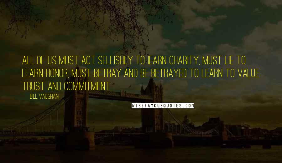 Bill Vaughan Quotes: All of us must act selfishly to Iearn charity, must lie to learn honor, must betray and be betrayed to learn to value trust and commitment.