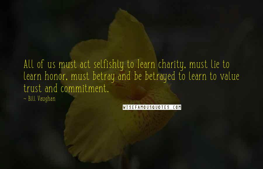 Bill Vaughan Quotes: All of us must act selfishly to Iearn charity, must lie to learn honor, must betray and be betrayed to learn to value trust and commitment.