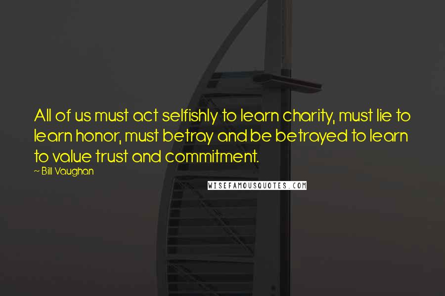 Bill Vaughan Quotes: All of us must act selfishly to Iearn charity, must lie to learn honor, must betray and be betrayed to learn to value trust and commitment.