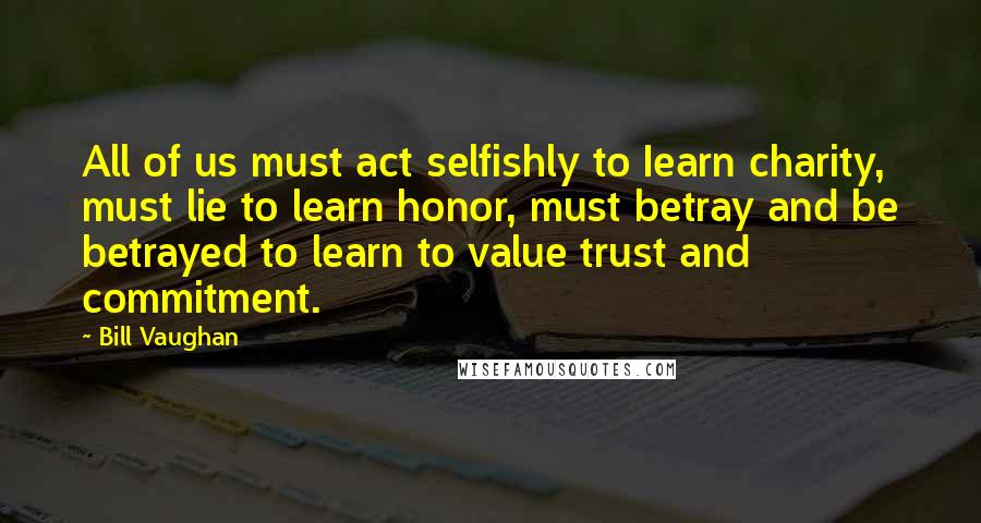 Bill Vaughan Quotes: All of us must act selfishly to Iearn charity, must lie to learn honor, must betray and be betrayed to learn to value trust and commitment.
