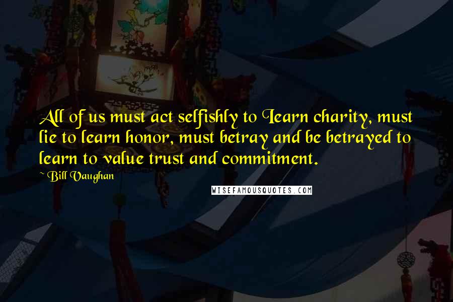 Bill Vaughan Quotes: All of us must act selfishly to Iearn charity, must lie to learn honor, must betray and be betrayed to learn to value trust and commitment.