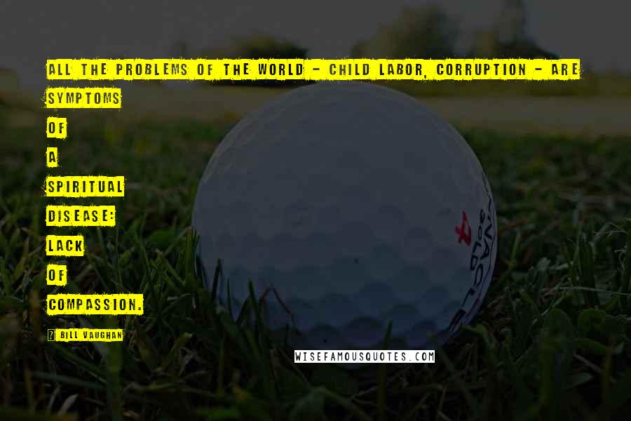 Bill Vaughan Quotes: All the problems of the world - child labor, corruption - are symptoms of a spiritual disease: lack of compassion.