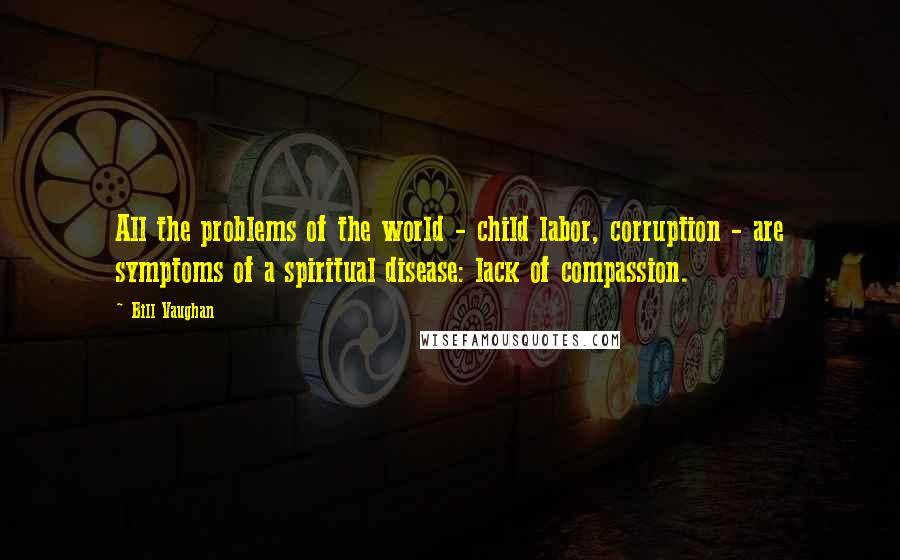 Bill Vaughan Quotes: All the problems of the world - child labor, corruption - are symptoms of a spiritual disease: lack of compassion.