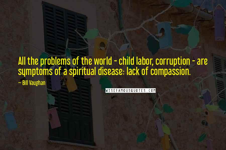 Bill Vaughan Quotes: All the problems of the world - child labor, corruption - are symptoms of a spiritual disease: lack of compassion.