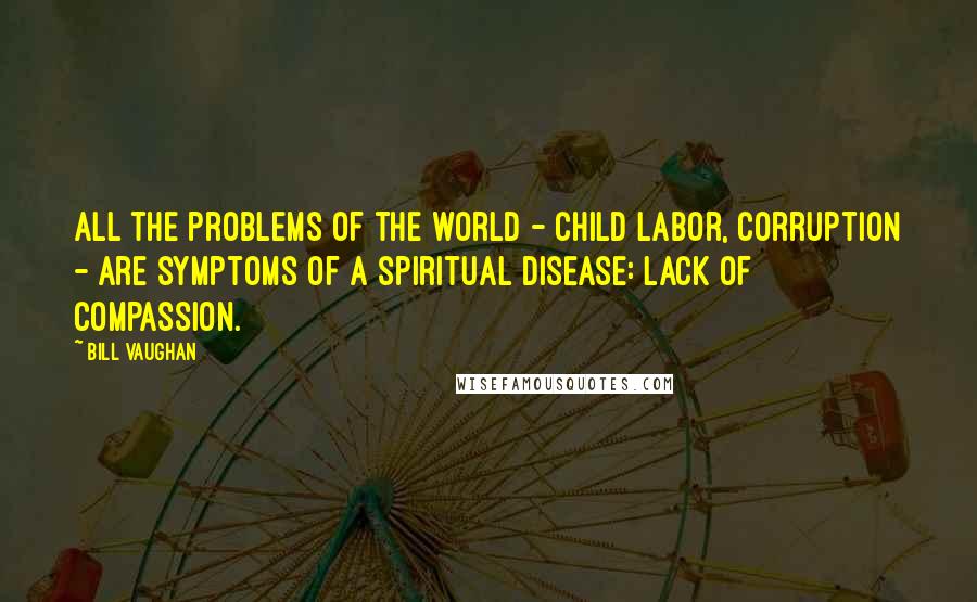 Bill Vaughan Quotes: All the problems of the world - child labor, corruption - are symptoms of a spiritual disease: lack of compassion.