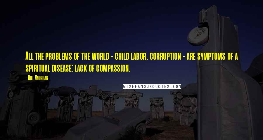 Bill Vaughan Quotes: All the problems of the world - child labor, corruption - are symptoms of a spiritual disease: lack of compassion.