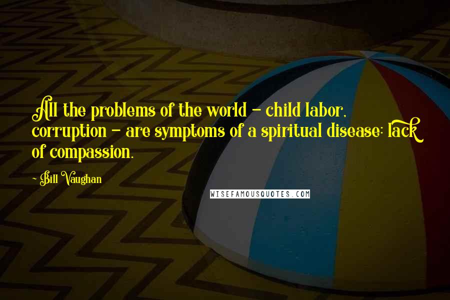 Bill Vaughan Quotes: All the problems of the world - child labor, corruption - are symptoms of a spiritual disease: lack of compassion.