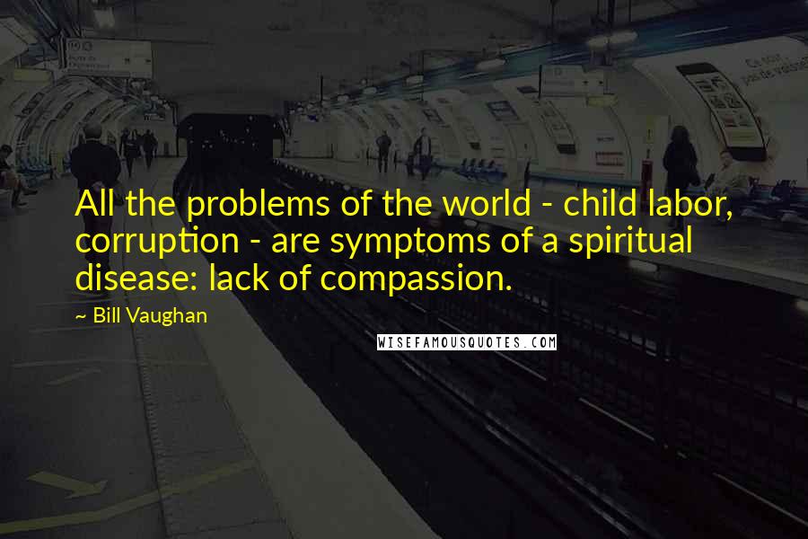 Bill Vaughan Quotes: All the problems of the world - child labor, corruption - are symptoms of a spiritual disease: lack of compassion.