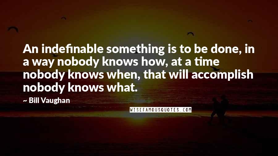 Bill Vaughan Quotes: An indefinable something is to be done, in a way nobody knows how, at a time nobody knows when, that will accomplish nobody knows what.