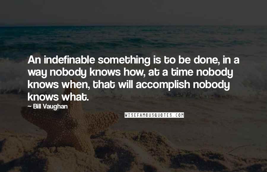 Bill Vaughan Quotes: An indefinable something is to be done, in a way nobody knows how, at a time nobody knows when, that will accomplish nobody knows what.