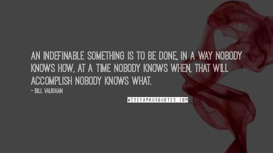 Bill Vaughan Quotes: An indefinable something is to be done, in a way nobody knows how, at a time nobody knows when, that will accomplish nobody knows what.