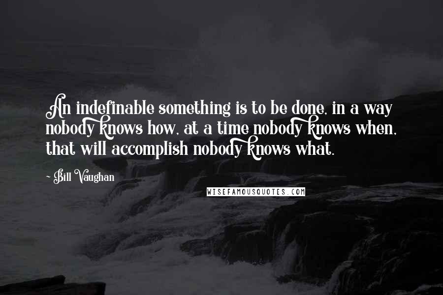Bill Vaughan Quotes: An indefinable something is to be done, in a way nobody knows how, at a time nobody knows when, that will accomplish nobody knows what.