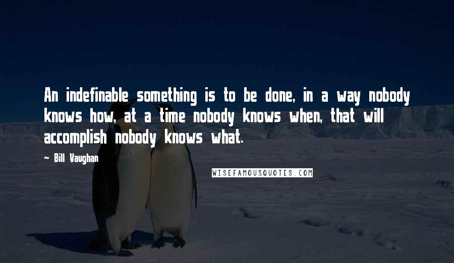 Bill Vaughan Quotes: An indefinable something is to be done, in a way nobody knows how, at a time nobody knows when, that will accomplish nobody knows what.