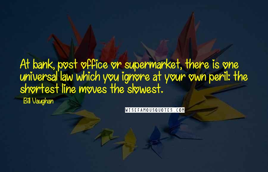 Bill Vaughan Quotes: At bank, post office or supermarket, there is one universal law which you ignore at your own peril: the shortest line moves the slowest.