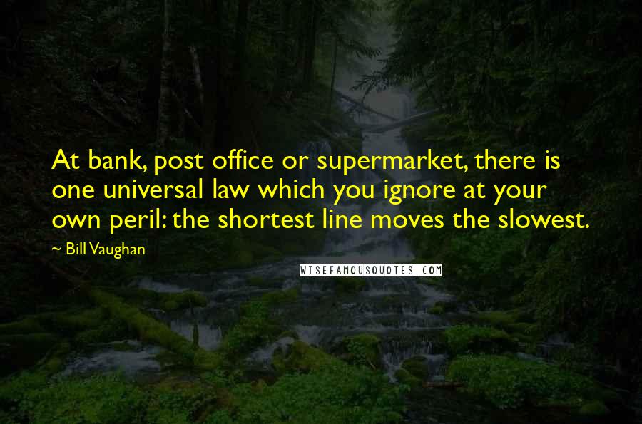 Bill Vaughan Quotes: At bank, post office or supermarket, there is one universal law which you ignore at your own peril: the shortest line moves the slowest.