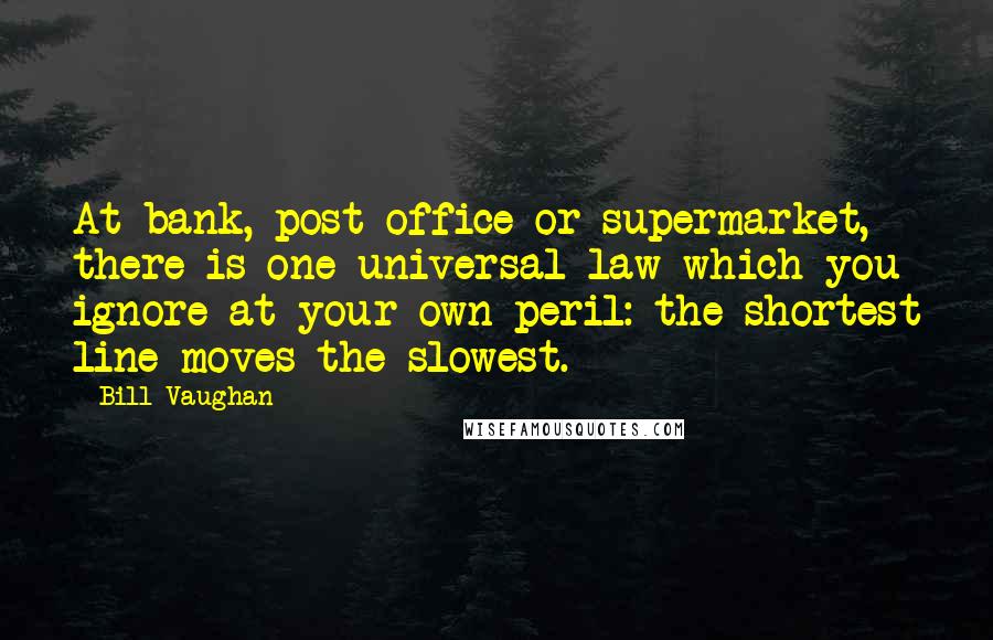 Bill Vaughan Quotes: At bank, post office or supermarket, there is one universal law which you ignore at your own peril: the shortest line moves the slowest.