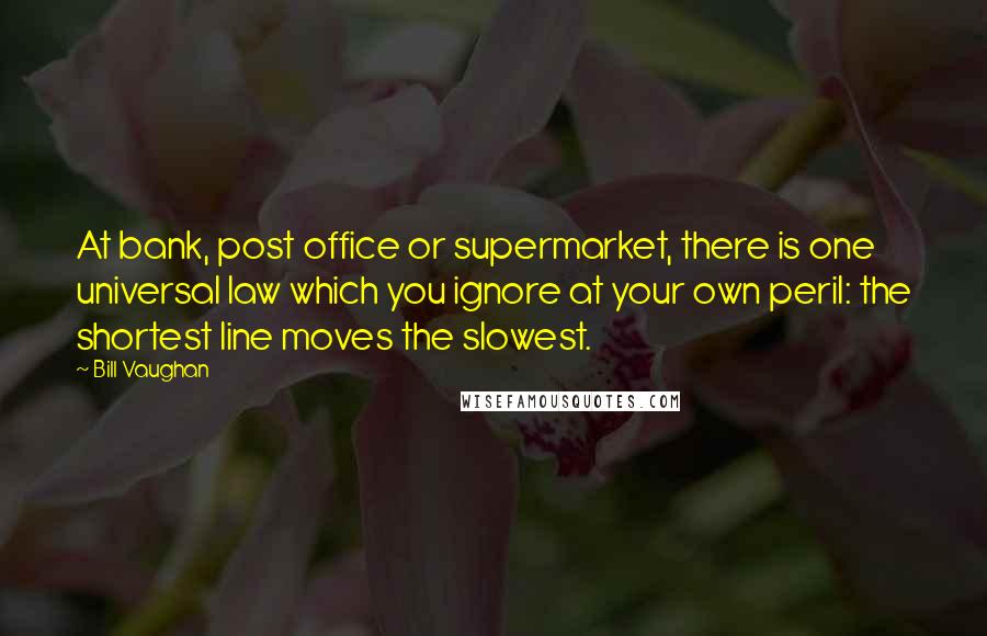 Bill Vaughan Quotes: At bank, post office or supermarket, there is one universal law which you ignore at your own peril: the shortest line moves the slowest.