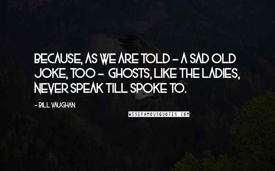 Bill Vaughan Quotes: Because, as we are told - a sad old joke, too -  Ghosts, like the ladies, never speak till spoke to.