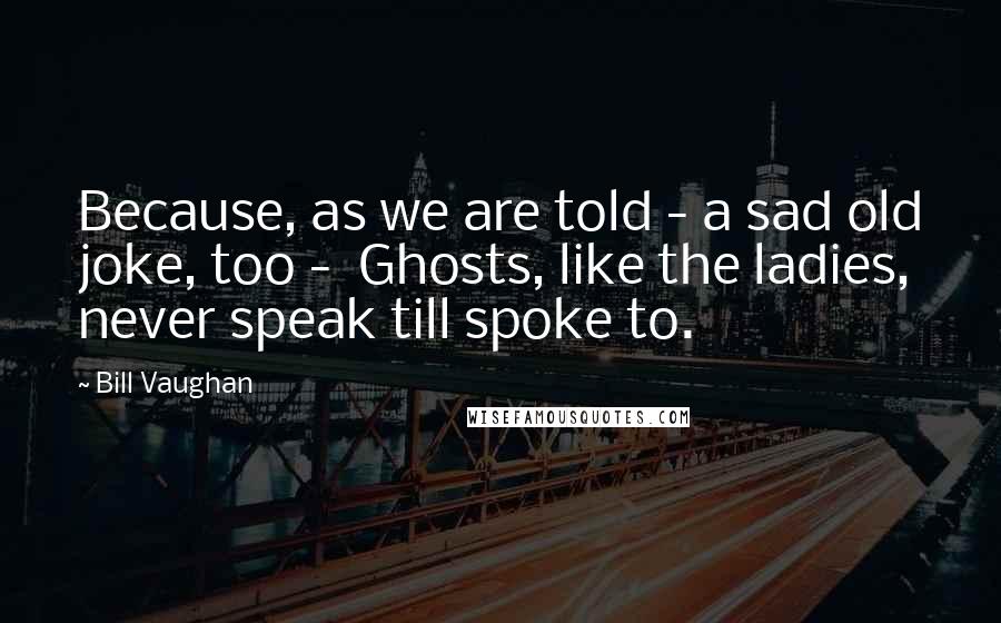 Bill Vaughan Quotes: Because, as we are told - a sad old joke, too -  Ghosts, like the ladies, never speak till spoke to.