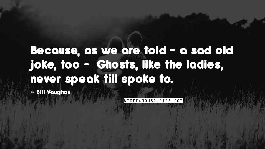 Bill Vaughan Quotes: Because, as we are told - a sad old joke, too -  Ghosts, like the ladies, never speak till spoke to.