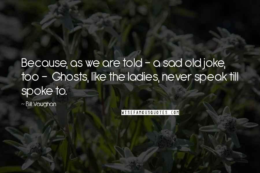 Bill Vaughan Quotes: Because, as we are told - a sad old joke, too -  Ghosts, like the ladies, never speak till spoke to.