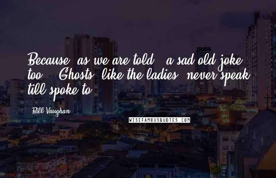 Bill Vaughan Quotes: Because, as we are told - a sad old joke, too -  Ghosts, like the ladies, never speak till spoke to.