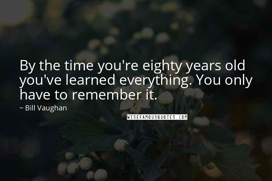 Bill Vaughan Quotes: By the time you're eighty years old you've learned everything. You only have to remember it.