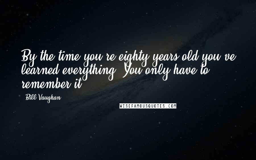 Bill Vaughan Quotes: By the time you're eighty years old you've learned everything. You only have to remember it.