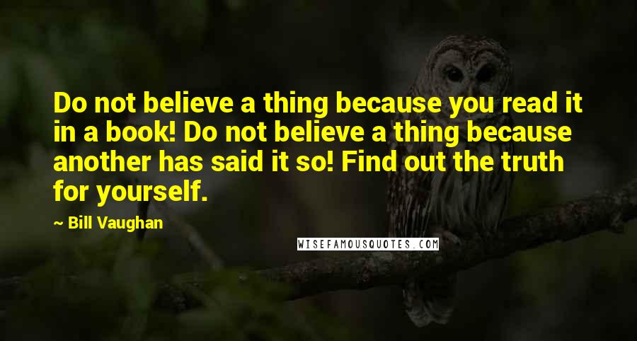 Bill Vaughan Quotes: Do not believe a thing because you read it in a book! Do not believe a thing because another has said it so! Find out the truth for yourself.