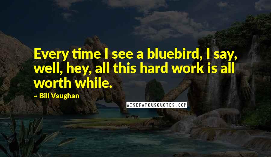 Bill Vaughan Quotes: Every time I see a bluebird, I say, well, hey, all this hard work is all worth while.