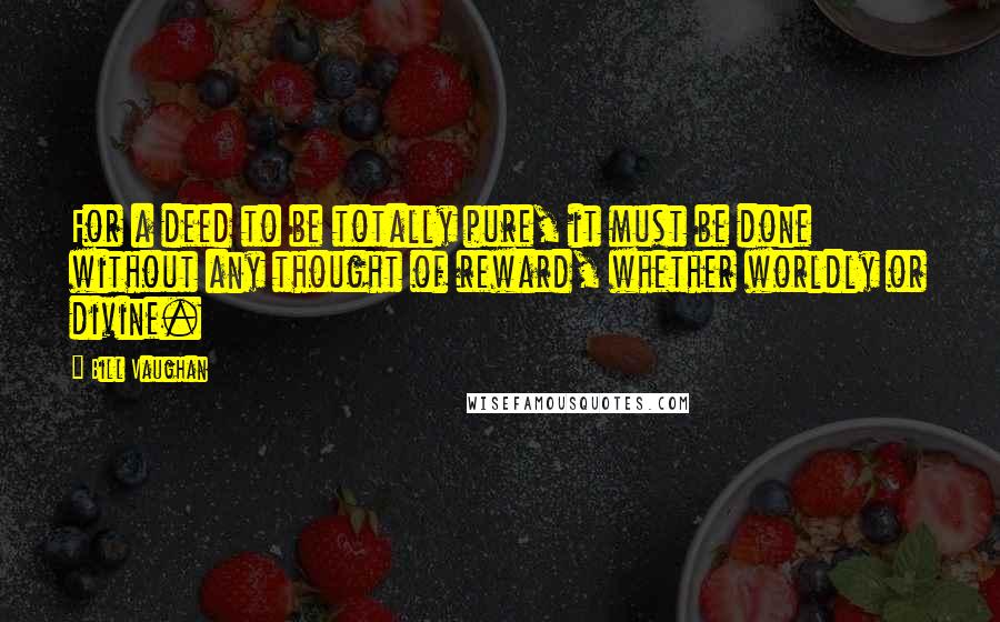 Bill Vaughan Quotes: For a deed to be totally pure, it must be done without any thought of reward, whether worldly or divine.