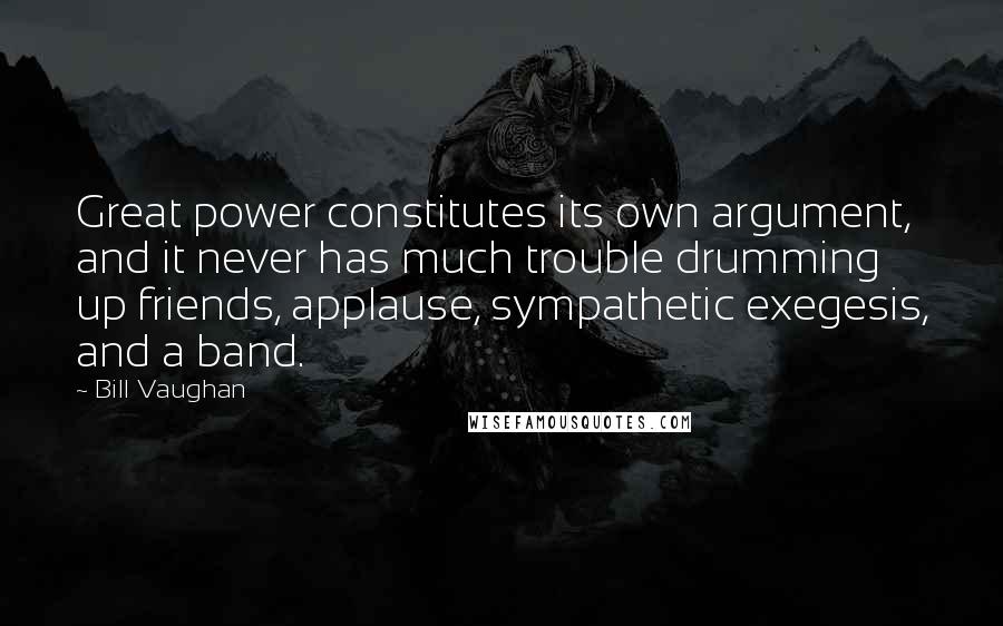 Bill Vaughan Quotes: Great power constitutes its own argument, and it never has much trouble drumming up friends, applause, sympathetic exegesis, and a band.