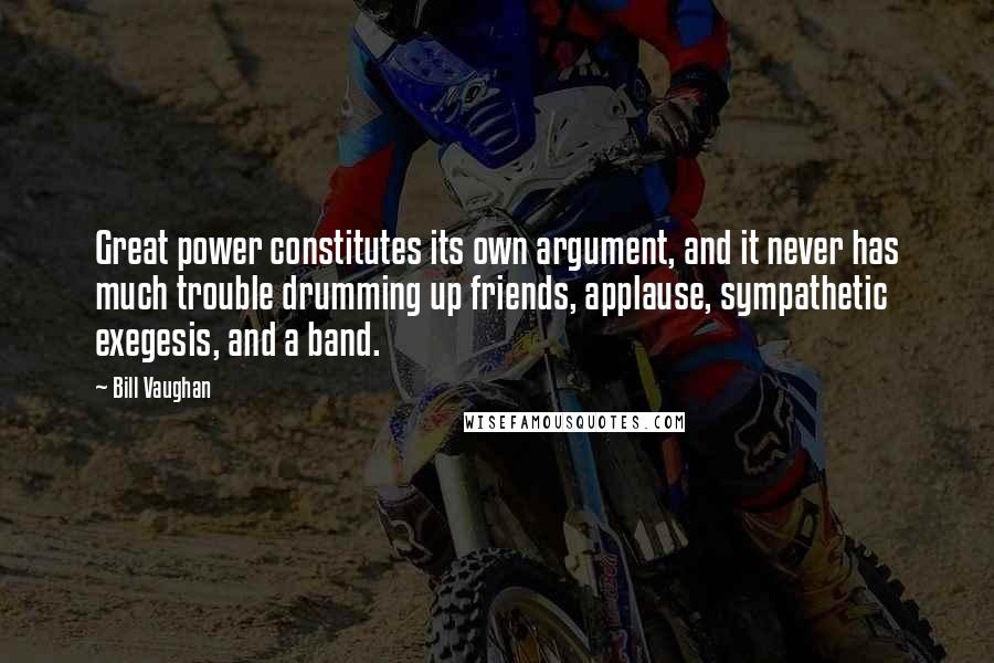 Bill Vaughan Quotes: Great power constitutes its own argument, and it never has much trouble drumming up friends, applause, sympathetic exegesis, and a band.