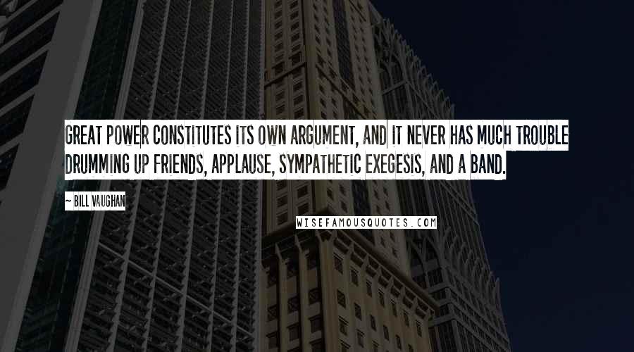 Bill Vaughan Quotes: Great power constitutes its own argument, and it never has much trouble drumming up friends, applause, sympathetic exegesis, and a band.