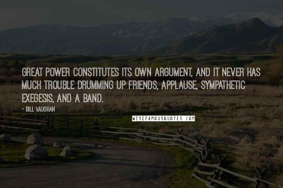 Bill Vaughan Quotes: Great power constitutes its own argument, and it never has much trouble drumming up friends, applause, sympathetic exegesis, and a band.