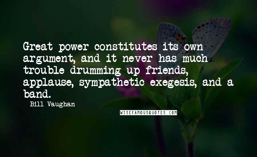 Bill Vaughan Quotes: Great power constitutes its own argument, and it never has much trouble drumming up friends, applause, sympathetic exegesis, and a band.