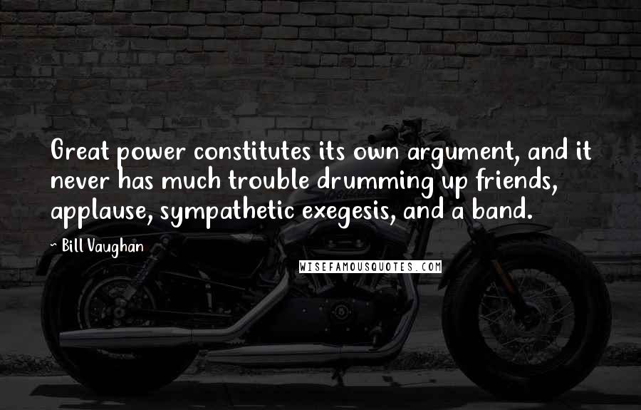 Bill Vaughan Quotes: Great power constitutes its own argument, and it never has much trouble drumming up friends, applause, sympathetic exegesis, and a band.