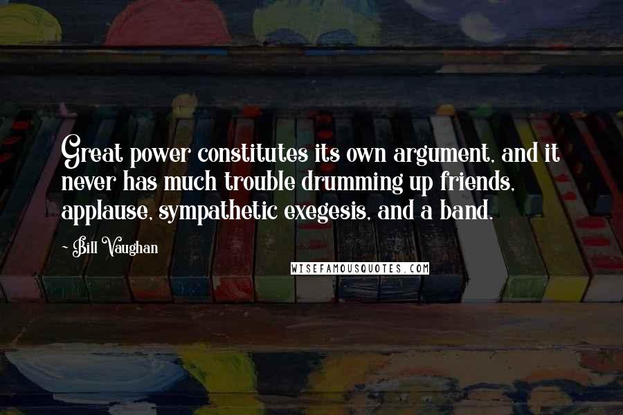 Bill Vaughan Quotes: Great power constitutes its own argument, and it never has much trouble drumming up friends, applause, sympathetic exegesis, and a band.